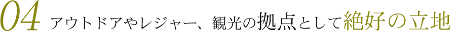04　アウトドアやレジャー、観光の拠点として絶好の立地
